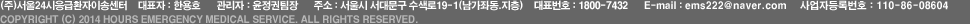 (주)서울24시응급환자이송센터    대표자 : 한용호      관리자 : 윤정권팀장      주소 : 서울시 서대문구 수색로19-1(남가좌동.지층)      대표번호 : 1800-7432      E-mail : ems222@naver.com     사업자등록번호 : 110-86-08604   COPYRIGHT (C) 2014 hours emergency medical Service. ALL RIGHTS RESERVED.  